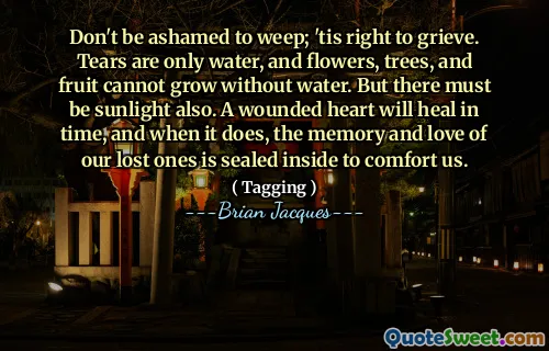 Don't be ashamed to weep; 'tis right to grieve. Tears are only water, and flowers, trees, and fruit cannot grow without water. But there must be sunlight also. A wounded heart will heal in time, and when it does, the memory and love of our lost ones is sealed inside to comfort us.
