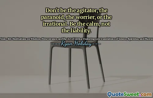Don't be the agitator, the paranoid, the worrier, or the irrational. Be the calm, not the liability.