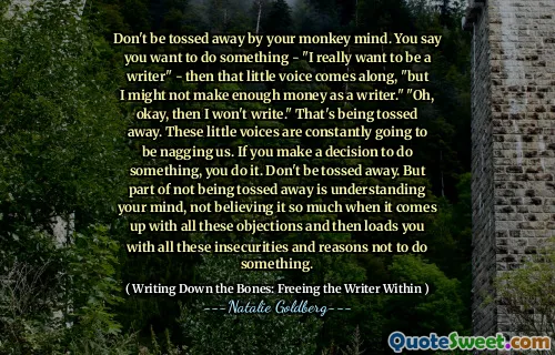 Don't be tossed away by your monkey mind. You say you want to do something - "I really want to be a writer" - then that little voice comes along, "but I might not make enough money as a writer." "Oh, okay, then I won't write." That's being tossed away. These little voices are constantly going to be nagging us. If you make a decision to do something, you do it. Don't be tossed away. But part of not being tossed away is understanding your mind, not believing it so much when it comes up with all these objections and then loads you with all these insecurities and reasons not to do something.