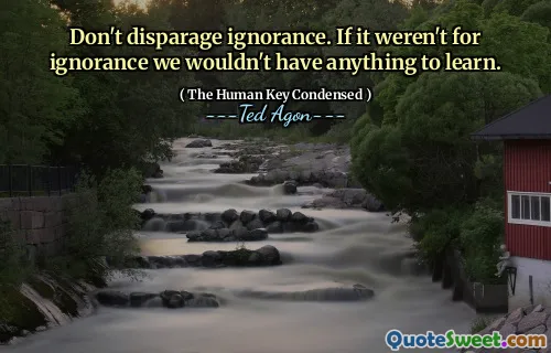 Don't disparage ignorance. If it weren't for ignorance we wouldn't have anything to learn.