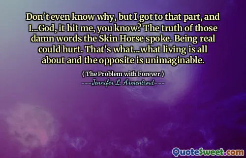 Don't even know why, but I got to that part, and I...God, it hit me, you know? The truth of those damn words the Skin Horse spoke. Being real could hurt. That's what...what living is all about and the opposite is unimaginable.
