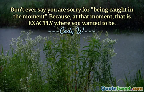 Don't ever say you are sorry for "being caught in the moment". Because, at that moment, that is EXACTLY where you wanted to be.