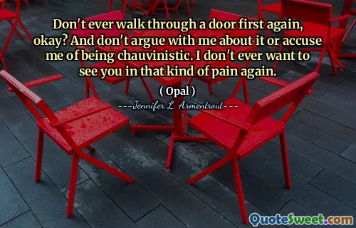 Don't ever walk through a door first again, okay? And don't argue with me about it or accuse me of being chauvinistic. I don't ever want to see you in that kind of pain again.
