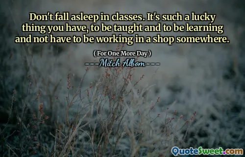 Don't fall asleep in classes. It's such a lucky thing you have, to be taught and to be learning and not have to be working in a shop somewhere.