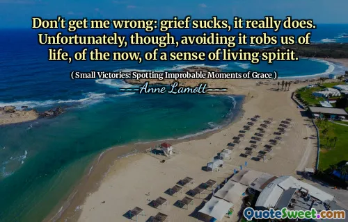 Don't get me wrong: grief sucks, it really does. Unfortunately, though, avoiding it robs us of life, of the now, of a sense of living spirit.
