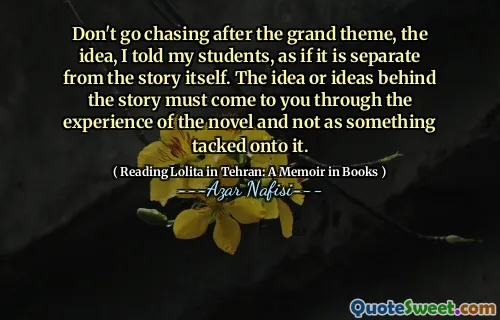 Don't go chasing after the grand theme, the idea, I told my students, as if it is separate from the story itself. The idea or ideas behind the story must come to you through the experience of the novel and not as something tacked onto it.