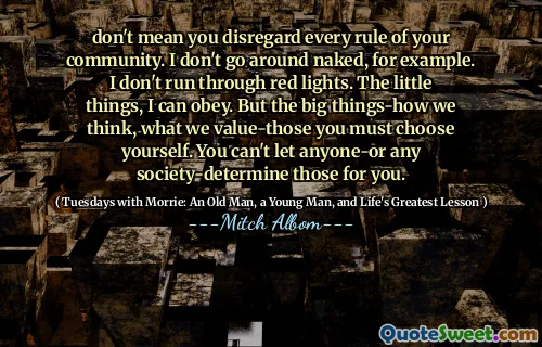 don't mean you disregard every rule of your community. I don't go around naked, for example. I don't run through red lights. The little things, I can obey. But the big things-how we think, what we value-those you must choose yourself. You can't let anyone-or any society-determine those for you.