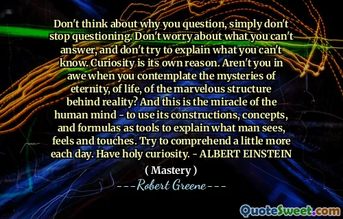 Don't think about why you question, simply don't stop questioning. Don't worry about what you can't answer, and don't try to explain what you can't know. Curiosity is its own reason. Aren't you in awe when you contemplate the mysteries of eternity, of life, of the marvelous structure behind reality? And this is the miracle of the human mind - to use its constructions, concepts, and formulas as tools to explain what man sees, feels and touches. Try to comprehend a little more each day. Have holy curiosity. - ALBERT EINSTEIN