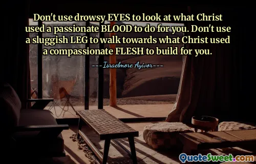 Don't use drowsy EYES to look at what Christ used a passionate BLOOD to do for you. Don't use a sluggish LEG to walk towards what Christ used a compassionate FLESH to build for you.