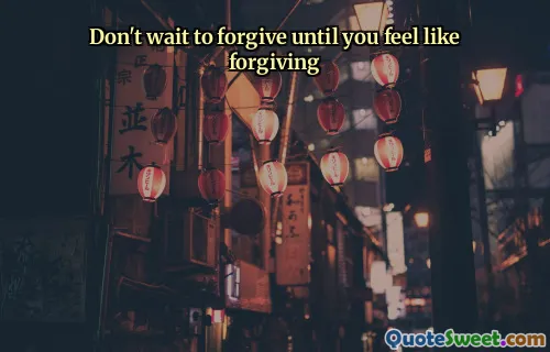 Don't wait to forgive until you feel like forgiving