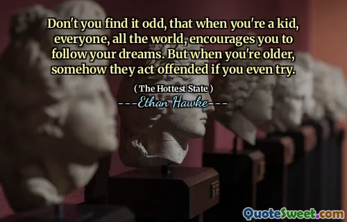 Don't you find it odd, that when you're a kid, everyone, all the world, encourages you to follow your dreams. But when you're older, somehow they act offended if you even try.