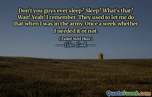 Don't you guys ever sleep? Sleep? What's that? Wait! Yeah! I remember. They used to let me do that when I was in the army. Once a week whether I needed it or not.