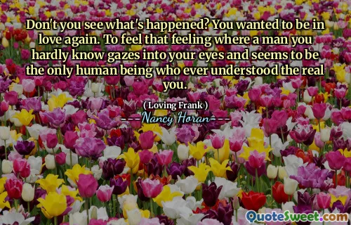Don't you see what's happened? You wanted to be in love again. To feel that feeling where a man you hardly know gazes into your eyes and seems to be the only human being who ever understood the real you.