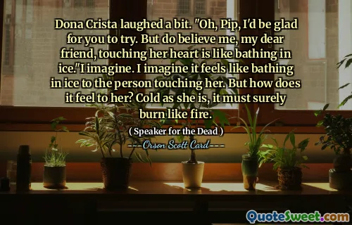Dona Crista lo litt. "Å, Pip, jeg ville være glad hvis du prøver. Men tro meg, min kjære venn, å berøre hjertet hennes er som å bade i is." Jeg forestiller meg. Jeg ser for meg at det føles som å bade i is for personen som berører henne. Men hvordan føles det for henne? Kald som hun er, må det sikkert brenne som ild.
