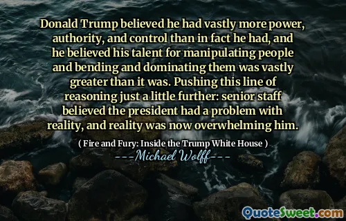 Donald Trump believed he had vastly more power, authority, and control than in fact he had, and he believed his talent for manipulating people and bending and dominating them was vastly greater than it was. Pushing this line of reasoning just a little further: senior staff believed the president had a problem with reality, and reality was now overwhelming him.