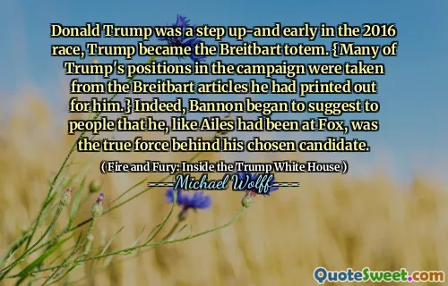 Donald Trump was a step up-and early in the 2016 race, Trump became the Breitbart totem. {Many of Trump's positions in the campaign were taken from the Breitbart articles he had printed out for him.} Indeed, Bannon began to suggest to people that he, like Ailes had been at Fox, was the true force behind his chosen candidate.