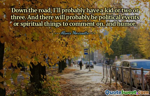 Down the road, I'll probably have a kid or two or three. And there will probably be political events or spiritual things to comment on, and humor.