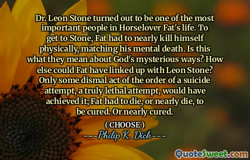 Dr. Leon Stone turned out to be one of the most important people in Horselover Fat's life. To get to Stone, Fat had to nearly kill himself physically, matching his mental death. Is this what they mean about God's mysterious ways? How else could Fat have linked up with Leon Stone? Only some dismal act of the order of a suicide attempt, a truly lethal attempt, would have achieved it; Fat had to die, or nearly die, to be cured. Or nearly cured.