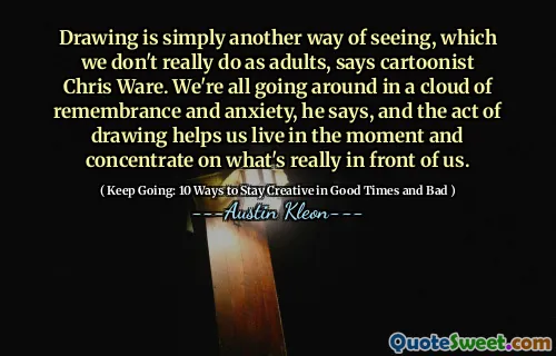 Ritning är helt enkelt ett annat sätt att se, vilket vi inte riktigt gör som vuxna, säger tecknad filmist Chris Ware. Vi går alla runt i ett moln av påminnelse och ångest, säger han, och ritningshandlingen hjälper oss att leva i ögonblicket och koncentrera sig på vad som verkligen är framför oss.