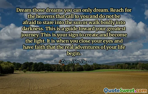 Dream those dreams you can only dream. Reach for the heavens that call to you and do not be afraid to stare into the sun or walk boldly into darkness. This is a guide toward your greatest journey. This is your sign to create and become the light. It is when you close your eyes and have faith that the real adventures of your life begin.