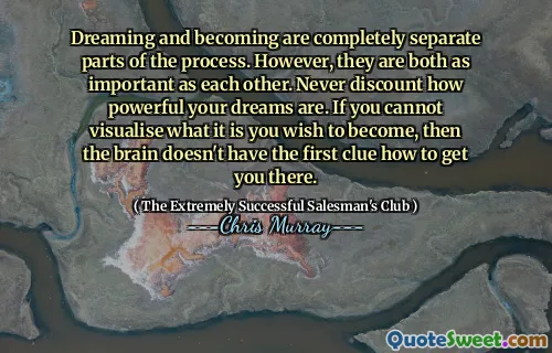 Dreaming and becoming are completely separate parts of the process. However, they are both as important as each other. Never discount how powerful your dreams are. If you cannot visualise what it is you wish to become, then the brain doesn't have the first clue how to get you there.