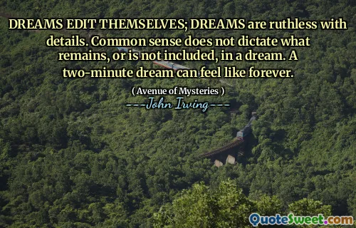 DREAMS EDIT THEMSELVES; DREAMS are ruthless with details. Common sense does not dictate what remains, or is not included, in a dream. A two-minute dream can feel like forever.