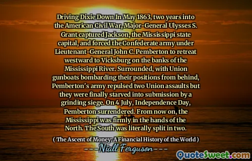 Driving Dixie Down In May 1863, two years into the American Civil War, Major-General Ulysses S. Grant captured Jackson, the Mississippi state capital, and forced the Confederate army under Lieutenant-General John C. Pemberton to retreat westward to Vicksburg on the banks of the Mississippi River. Surrounded, with Union gunboats bombarding their positions from behind, Pemberton's army repulsed two Union assaults but they were finally starved into submission by a grinding siege. On 4 July, Independence Day, Pemberton surrendered. From now on, the Mississippi was firmly in the hands of the North. The South was literally split in two.