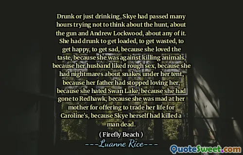 Drunk or just drinking, Skye had passed many hours trying not to think about the hunt, about the gun and Andrew Lockwood, about any of it. She had drunk to get loaded, to get wasted, to get happy, to get sad, because she loved the taste, because she was against killing animals, because her husband liked rough sex, because she had nightmares about snakes under her tent, because her father had stopped loving her, because she hated Swan Lake, because she had gone to Redhawk, because she was mad at her mother for offering to trade her life for Caroline's, because Skye herself had killed a man dead.