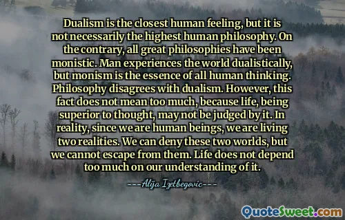 Dualism is the closest human feeling, but it is not necessarily the highest human philosophy. On the contrary, all great philosophies have been monistic. Man experiences the world dualistically, but monism is the essence of all human thinking. Philosophy disagrees with dualism. However, this fact does not mean too much, because life, being superior to thought, may not be judged by it. In reality, since we are human beings, we are living two realities. We can deny these two worlds, but we cannot escape from them. Life does not depend too much on our understanding of it.