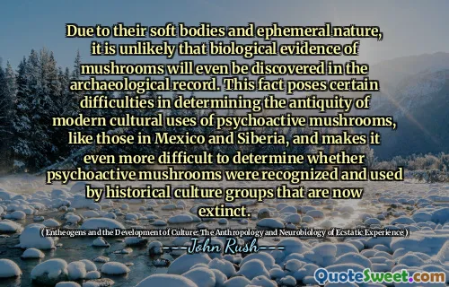 Due to their soft bodies and ephemeral nature, it is unlikely that biological evidence of mushrooms will even be discovered in the archaeological record. This fact poses certain difficulties in determining the antiquity of modern cultural uses of psychoactive mushrooms, like those in Mexico and Siberia, and makes it even more difficult to determine whether psychoactive mushrooms were recognized and used by historical culture groups that are now extinct.