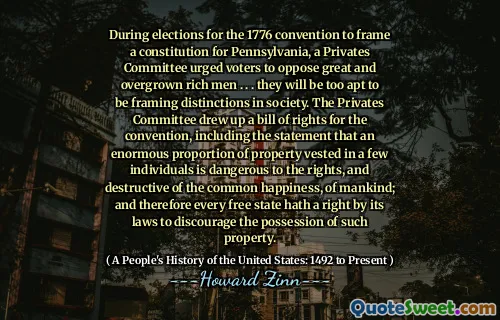 During elections for the 1776 convention to frame a constitution for Pennsylvania, a Privates Committee urged voters to oppose great and overgrown rich men . . . they will be too apt to be framing distinctions in society. The Privates Committee drew up a bill of rights for the convention, including the statement that an enormous proportion of property vested in a few individuals is dangerous to the rights, and destructive of the common happiness, of mankind; and therefore every free state hath a right by its laws to discourage the possession of such property.