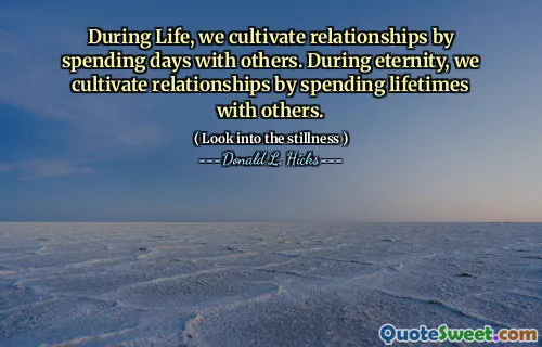 During Life, we cultivate relationships by spending days with others. During eternity, we cultivate relationships by spending lifetimes with others.