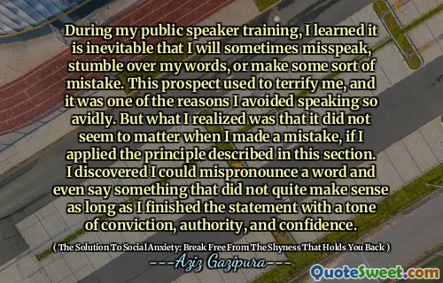 During my public speaker training, I learned it is inevitable that I will sometimes misspeak, stumble over my words, or make some sort of mistake. This prospect used to terrify me, and it was one of the reasons I avoided speaking so avidly. But what I realized was that it did not seem to matter when I made a mistake, if I applied the principle described in this section. I discovered I could mispronounce a word and even say something that did not quite make sense as long as I finished the statement with a tone of conviction, authority, and confidence.