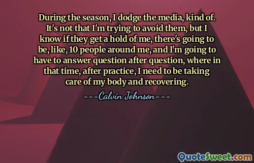 During the season, I dodge the media, kind of. It's not that I'm trying to avoid them, but I know if they get a hold of me, there's going to be, like, 10 people around me, and I'm going to have to answer question after question, where in that time, after practice, I need to be taking care of my body and recovering.