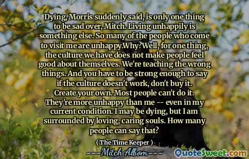 قال موريس فجأة ، إن الموت هو شيء واحد أن يكون حزينًا ، ميتش. العيش بشكل تعيس شيء آخر. الكثير من الأشخاص الذين يأتون لزيارتي غير سعداء. لماذا؟ حسنًا ، لشيء واحد ، فإن الثقافة التي لدينا لا تجعل الناس يشعرون بالرضا عن أنفسهم. نحن نعلم الأشياء الخاطئة. ويجب أن تكون قويًا بما يكفي لتوضيح ما إذا كانت الثقافة لا تعمل ، فلا تشتريها. قم بإنشاء بنفسك. معظم الناس لا يستطيعون فعل ذلك. إنهم أكثر سعادة مني - حتى في حالتي الحالية. قد أموت ، لكنني محاط بالأرواح المحبة. كم من الناس يمكنهم قول ذلك؟