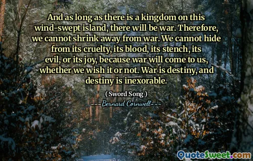 And as long as there is a kingdom on this wind-swept island, there will be war. Therefore, we cannot shrink away from war. We cannot hide from its cruelty, its blood, its stench, its evil, or its joy, because war will come to us, whether we wish it or not. War is destiny, and destiny is inexorable.
