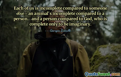 Each of us is incomplete compared to someone else - an animal's incomplete compared to a person... and a person compared to God, who is complete only to be imaginary.