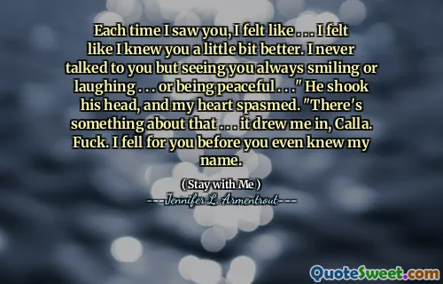 Each time I saw you, I felt like . . . I felt like I knew you a little bit better. I never talked to you but seeing you always smiling or laughing . . . or being peaceful . . ." He shook his head, and my heart spasmed. "There's something about that . . . it drew me in, Calla. Fuck. I fell for you before you even knew my name.