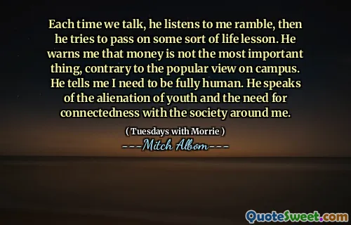 Each time we talk, he listens to me ramble, then he tries to pass on some sort of life lesson. He warns me that money is not the most important thing, contrary to the popular view on campus. He tells me I need to be fully human. He speaks of the alienation of youth and the need for connectedness with the society around me.