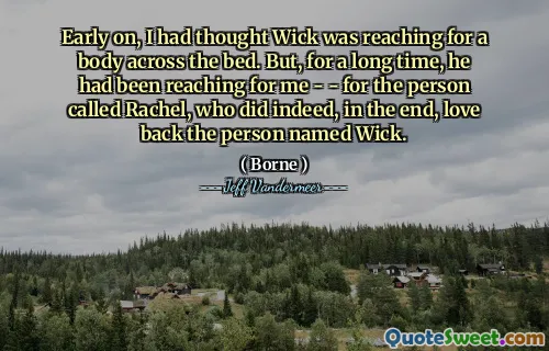 Early on, I had thought Wick was reaching for a body across the bed. But, for a long time, he had been reaching for me - - for the person called Rachel, who did indeed, in the end, love back the person named Wick.