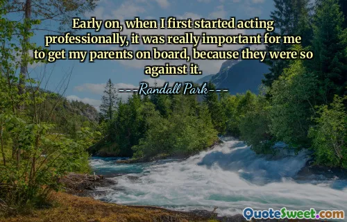 Early on, when I first started acting professionally, it was really important for me to get my parents on board, because they were so against it.