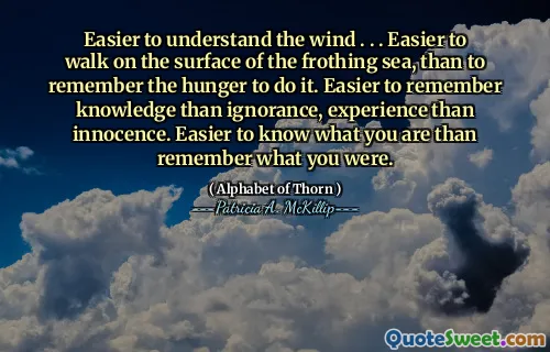 Easier to understand the wind . . . Easier to walk on the surface of the frothing sea, than to remember the hunger to do it. Easier to remember knowledge than ignorance, experience than innocence. Easier to know what you are than remember what you were.