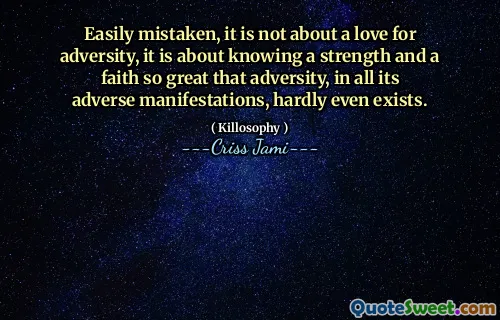 Easily mistaken, it is not about a love for adversity, it is about knowing a strength and a faith so great that adversity, in all its adverse manifestations, hardly even exists.
