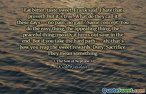 Eat bitter, taste sweet, Frank said. I hate that proverb.But it's true. What do they call it these days---no pain, no gain? Same concept. You do the easy thing, the appealing thing, the peaceful thing, mostly it turns out sour in the end. But if you take the hard path---ah, that's how you reap the sweet rewards. Duty. Sacrifice. They mean something.
