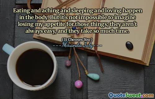Eating and aching and sleeping and loving happen in the body. But it's not impossible to imagine losing my appetite for those things; they aren't always easy, and they take so much time.