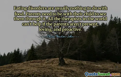 Eating disorders are usually nothing to do with food. Parents need to be with their child to see them through it. All the therapists in the world can't help if the parents aren't present, loving, and proactive.