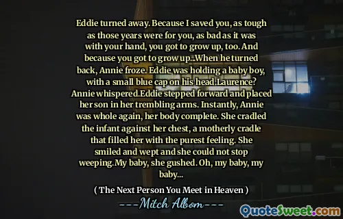 Eddie turned away. Because I saved you, as tough as those years were for you, as bad as it was with your hand, you got to grow up, too. And because you got to grow up...When he turned back, Annie froze. Eddie was holding a baby boy, with a small blue cap on his head.Laurence? Annie whispered.Eddie stepped forward and placed her son in her trembling arms. Instantly, Annie was whole again, her body complete. She cradled the infant against her chest, a motherly cradle that filled her with the purest feeling. She smiled and wept and she could not stop weeping.My baby, she gushed. Oh, my baby, my baby...