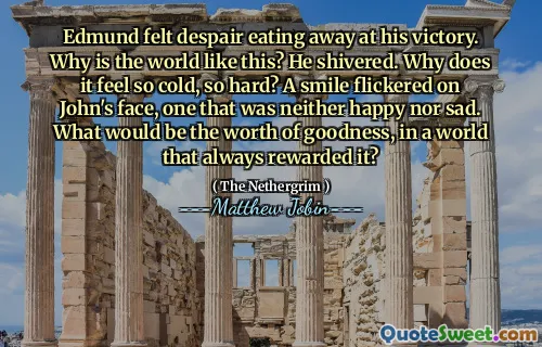 Edmund felt despair eating away at his victory. Why is the world like this? He shivered. Why does it feel so cold, so hard? A smile flickered on John's face, one that was neither happy nor sad. What would be the worth of goodness, in a world that always rewarded it?