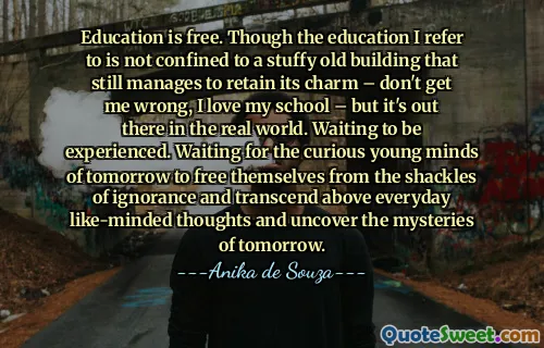 Education is free. Though the education I refer to is not confined to a stuffy old building that still manages to retain its charm – don't get me wrong, I love my school – but it's out there in the real world. Waiting to be experienced. Waiting for the curious young minds of tomorrow to free themselves from the shackles of ignorance and transcend above everyday like-minded thoughts and uncover the mysteries of tomorrow.