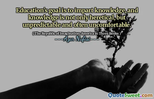 Education's goal is to impart knowledge, and knowledge is not only heretical, but unpredictable and often uncomfortable.